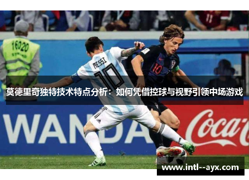 莫德里奇独特技术特点分析：如何凭借控球与视野引领中场游戏