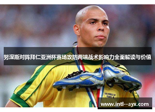 努涅斯对阵拜仁亚洲杯赛场攻防两端战术影响力全面解读与价值
