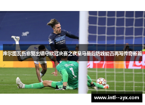 库尔图瓦伤愈复出镇守欧冠决赛之夜皇马最后防线能否再写传奇新篇
