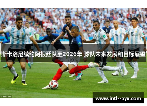 斯卡洛尼续约阿根廷队至2026年 球队未来发展和目标展望