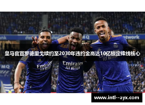 皇马官宣罗德里戈续约至2030年违约金高达10亿锁定锋线核心