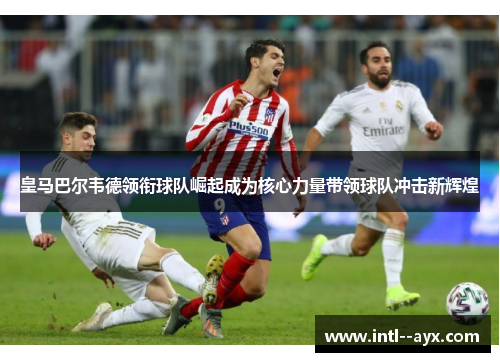 皇马巴尔韦德领衔球队崛起成为核心力量带领球队冲击新辉煌