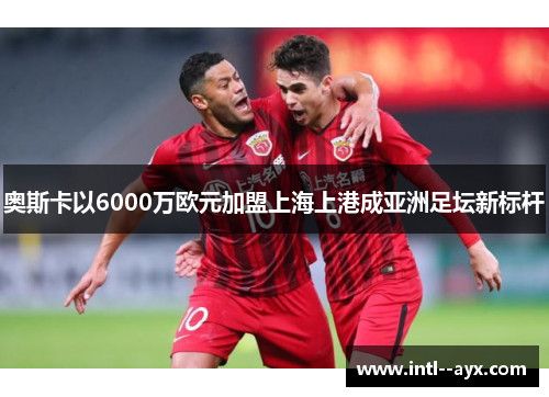 奥斯卡以6000万欧元加盟上海上港成亚洲足坛新标杆