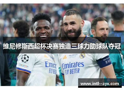 维尼修斯西超杯决赛独造三球力助球队夺冠