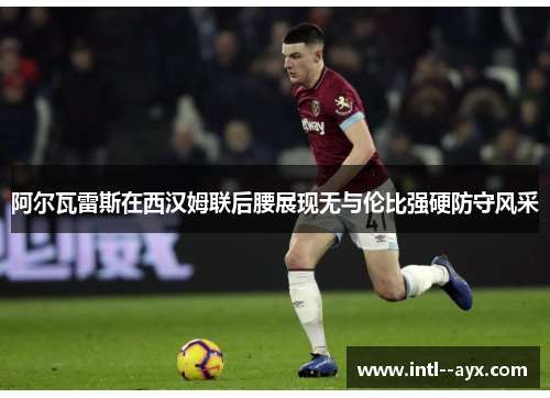阿尔瓦雷斯在西汉姆联后腰展现无与伦比强硬防守风采 阿尔瓦雷斯在西汉姆联后腰展现无与伦比强硬防守风采