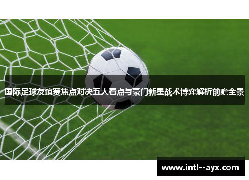 国际足球友谊赛焦点对决五大看点与豪门新星战术博弈解析前瞻全景 国际足球友谊赛焦点对决五大看点与豪门新星战术博弈解析前瞻全景