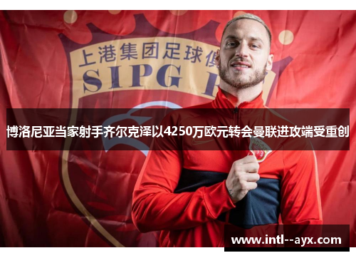 博洛尼亚当家射手齐尔克泽以4250万欧元转会曼联进攻端受重创 博洛尼亚当家射手齐尔克泽以4250万欧元转会曼联进攻端受重创
