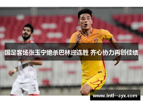 国足客场张玉宁绝杀巴林迎连胜 齐心协力再创佳绩 国足客场张玉宁绝杀巴林迎连胜 齐心协力再创佳绩