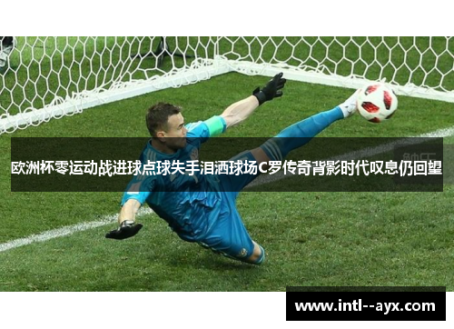 欧洲杯零运动战进球点球失手泪洒球场C罗传奇背影时代叹息仍回望 欧洲杯零运动战进球点球失手泪洒球场C罗传奇背影时代叹息仍回望